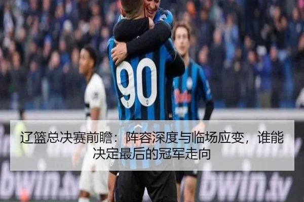 辽篮总决赛前瞻：阵容深度与临场应变，谁能决定最后的冠军走向